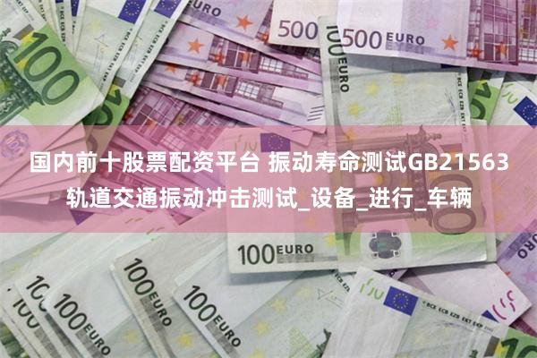 国内前十股票配资平台 振动寿命测试GB21563轨道交通振动冲击测试_设备_进行_车辆