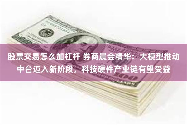 股票交易怎么加杠杆 券商晨会精华：大模型推动中台迈入新阶段，科技硬件产业链有望受益