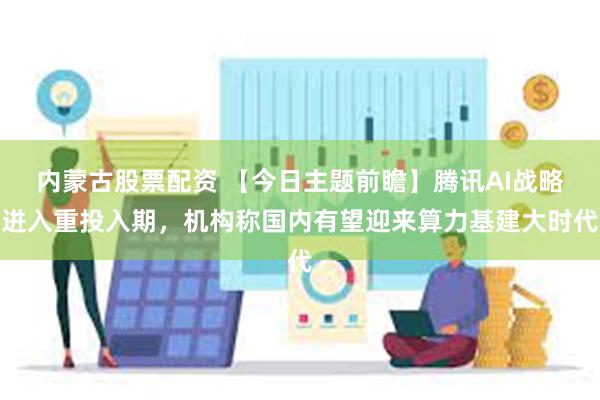 内蒙古股票配资 【今日主题前瞻】腾讯AI战略进入重投入期，机构称国内有望迎来算力基建大时代