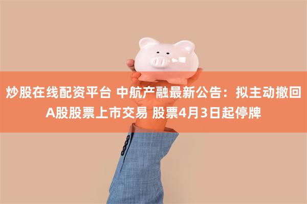 炒股在线配资平台 中航产融最新公告：拟主动撤回A股股票上市交易 股票4月3日起停牌