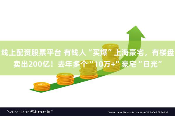 线上配资股票平台 有钱人“买爆”上海豪宅，有楼盘卖出200亿！去年多个“10万+”豪宅“日光”