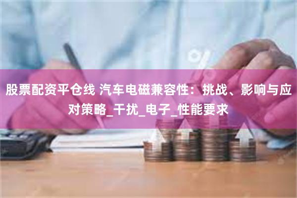 股票配资平仓线 汽车电磁兼容性：挑战、影响与应对策略_干扰_电子_性能要求