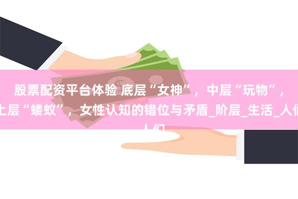 股票配资平台体验 底层“女神”，中层“玩物”，上层“蝼蚁”，女性认知的错位与矛盾_阶层_生活_人们