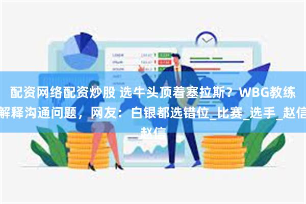 配资网络配资炒股 选牛头顶着塞拉斯？WBG教练解释沟通问题，网友：白银都选错位_比赛_选手_赵信
