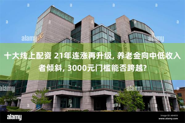 十大线上配资 21年连涨再升级, 养老金向中低收入者倾斜, 3000元门槛能否跨越?