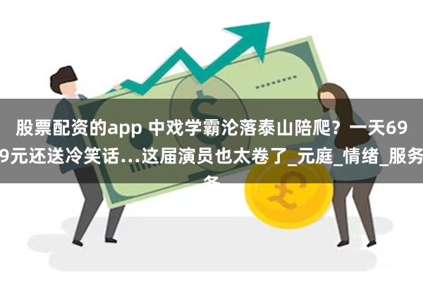 股票配资的app 中戏学霸沦落泰山陪爬？一天699元还送冷笑话…这届演员也太卷了_元庭_情绪_服务