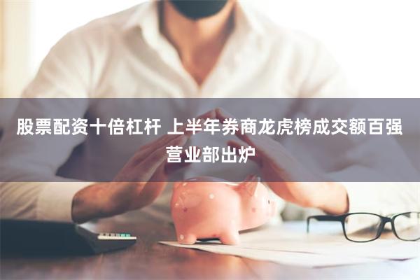 股票配资十倍杠杆 上半年券商龙虎榜成交额百强营业部出炉