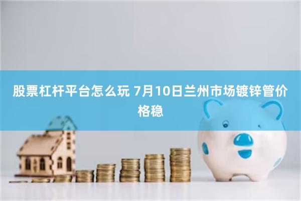 股票杠杆平台怎么玩 7月10日兰州市场镀锌管价格稳