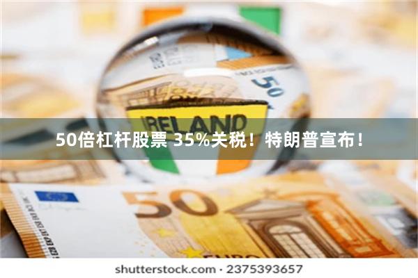50倍杠杆股票 35%关税！特朗普宣布！