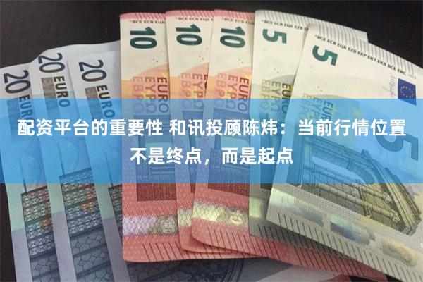 配资平台的重要性 和讯投顾陈炜：当前行情位置不是终点，而是起点
