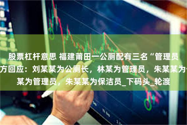 股票杠杆意思 福建莆田一公厕配有三名“管理员”视频火上热搜，官方回应：刘某某为公厕长，林某为管理员，朱某某为保洁员_下码头_轮渡
