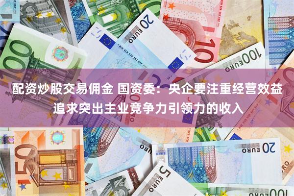 配资炒股交易佣金 国资委：央企要注重经营效益 追求突出主业竞争力引领力的收入