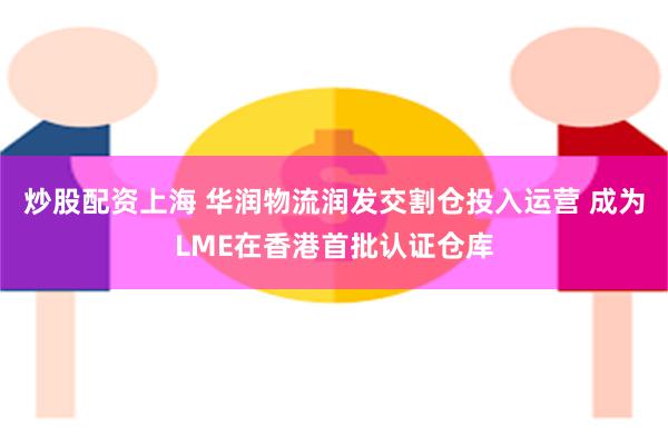 炒股配资上海 华润物流润发交割仓投入运营 成为LME在香港首批认证仓库