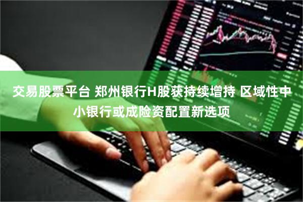 交易股票平台 郑州银行H股获持续增持 区域性中小银行或成险资配置新选项