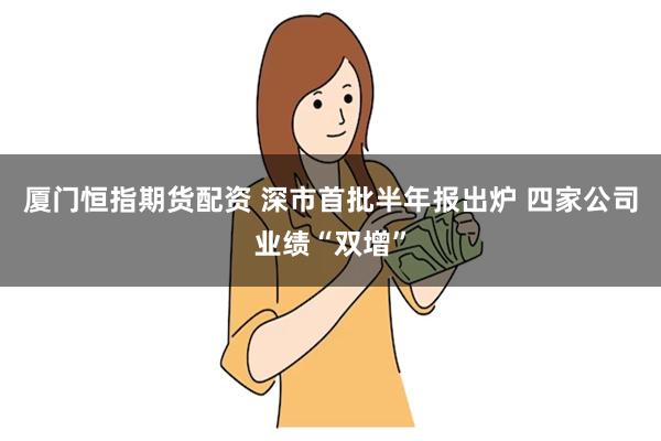 厦门恒指期货配资 深市首批半年报出炉 四家公司业绩“双增”