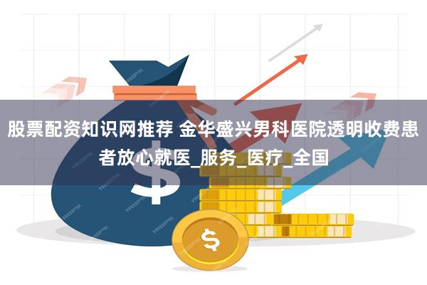 股票配资知识网推荐 金华盛兴男科医院透明收费患者放心就医_服务_医疗_全国
