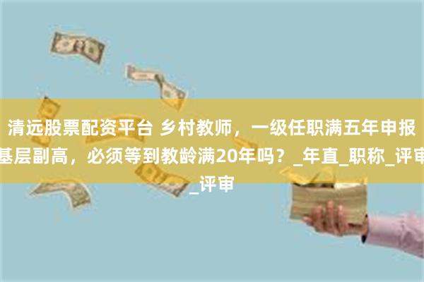 清远股票配资平台 乡村教师，一级任职满五年申报基层副高，必须等到教龄满20年吗？_年直_职称_评审