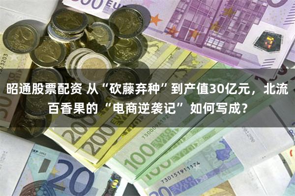 昭通股票配资 从“砍藤弃种”到产值30亿元，北流百香果的 “电商逆袭记” 如何写成？