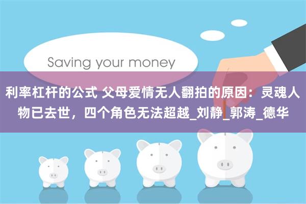 利率杠杆的公式 父母爱情无人翻拍的原因：灵魂人物已去世，四个角色无法超越_刘静_郭涛_德华