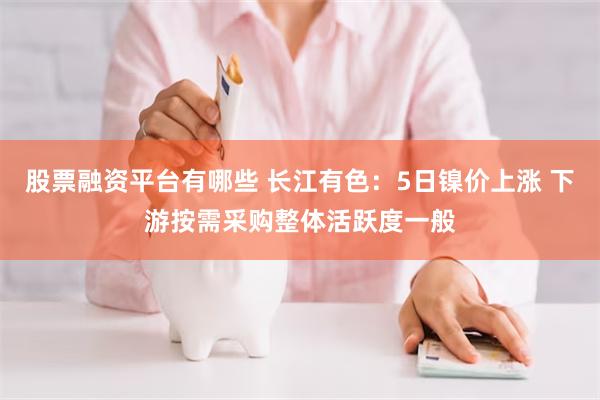 股票融资平台有哪些 长江有色：5日镍价上涨 下游按需采购整体活跃度一般