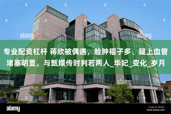 专业配资杠杆 蒋欣被偶遇，脸肿褶子多、腿上血管堵塞明显，与甄嬛传时判若两人_华妃_变化_岁月