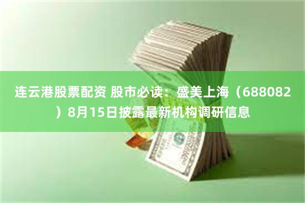 连云港股票配资 股市必读：盛美上海（688082）8月15日披露最新机构调研信息