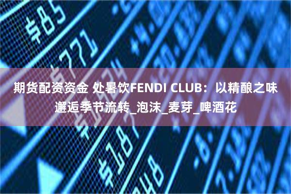 期货配资资金 处暑饮FENDI CLUB：以精酿之味邂逅季节流转_泡沫_麦芽_啤酒花