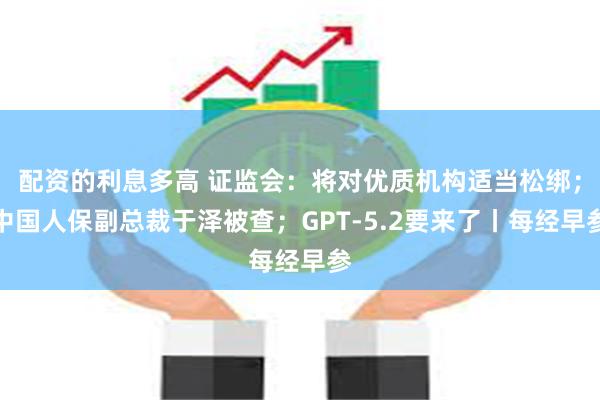 配资的利息多高 证监会：将对优质机构适当松绑；中国人保副总裁于泽被查；GPT-5.2要来了丨每经早参