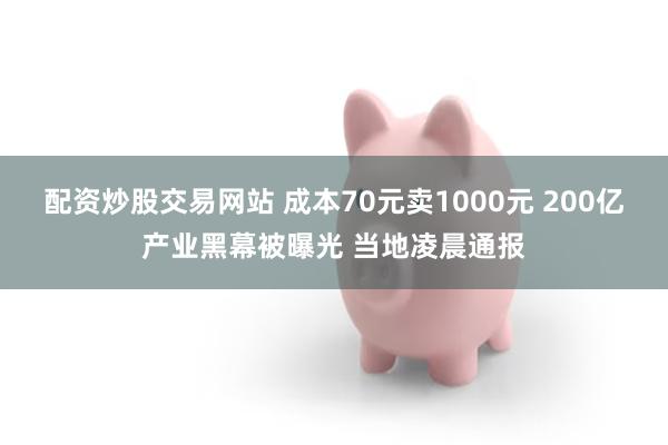配资炒股交易网站 成本70元卖1000元 200亿产业黑幕被曝光 当地凌晨通报
